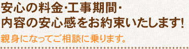 安心の料金・工事期間・内容の安心感をお約束いたします！ 親身になってご相談に乗ります。