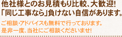 他社様とのお見積もり比較、大歓迎！「同じ工事なら」負けない自信があります。ご相談・アドバイスも無料で行っております。是非一度、当社にご相談くださいませ！